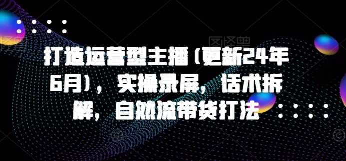 打造运营型主播(更新25年3月)，实操录屏，话术拆解，自然流带货打法-七哥资源网 - 全网最全创业项目资源