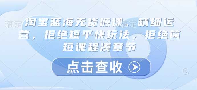 淘宝蓝海无货源课，精细运营，拒绝短平快玩法，拒绝简短课程凑章节-七哥资源网 - 全网最全创业项目资源