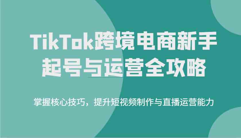 TikTok跨境电商新手起号与运营全攻略，掌握核心技巧，提升短视频制作与直播运营能力-七哥资源网 - 全网最全创业项目资源